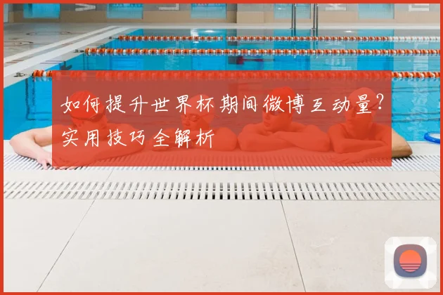 如何提升世界杯期间微博互动量?实用技巧全解析